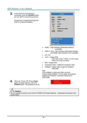 Page 28— 16 — 
3.  If more than one input device is 
connected, press the SOURCE button 
and use ▲▼ to scroll among devices. 
(Component is supported through the 
RGB to Component adapter.) 
 
 
 HDMI 1: High-Definition Multimedia Interface 
compatible  
 HDMI 2 / MHL: High-Definition Multimedia Interface 
and Mobile High-Definition Link compatible 
 DVI: DVI 
 VGA 1: Analog RGB 
DVD input YCbCr/ YPbPr, or HDTV input 
YPbPr via D-sub connector 
 BNC: Analog RGB 
 Composite Video: Traditional composite...