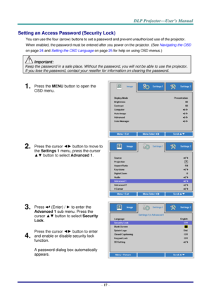 Page 29– 17 – 
Setting an Access Password (Security Lock) 
You can use the four (arrow) buttons to set a password and prevent unauthorized use of the projector. 
When enabled, the password must be entered after you power on the projector. (See Navigating the OSD 
on page 24 and Setting the OSD Language on page 25 for help on using OSD menus.) 
 Important: 
Keep the password in a safe place. Without the password, you will not be able to use the projector. 
If you lose the password, contact your reseller for...