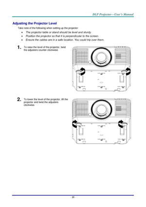 Page 31– 19 – 
Adjusting the Projector Level 
Take note of the following when setting up the projector: 
 The projector table or stand should be level and sturdy. 
 Position the projector so that it is perpendicular to the screen. 
 Ensure the cables are in a safe location. You could trip over them. 
1.  To raise the level of the projector, twist 
the adjusters counter clockwise. 
 
2.  To lower the level of the projector, lift the 
projector and twist the adjusters 
clockwise. 
    