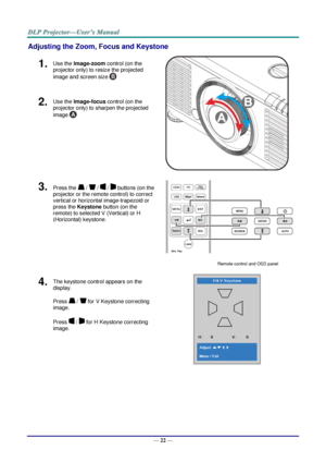 Page 34— 22 — 
Adjusting the Zoom, Focus and Keystone 
1.  Use the Image-zoom control (on the 
projector only) to resize the projected 
image and screen size. 
 
2.  Use the Image-focus control (on the 
projector only) to sharpen the projected 
image. 
3.  Press the  /  /  /  buttons (on the 
projector or the remote control) to correct 
vertical or horizontal image-trapezoid or 
press the Keystone button (on the 
remote) to selected V (Vertical) or H 
(Horizontal) keystone. 
 
Remote control and OSD panel 
4....