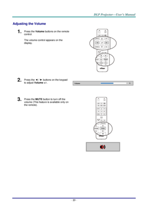 Page 35– 23 – 
Adjusting the Volume 
1.  Press the Volume buttons on the remote 
control. 
The volume control appears on the 
display. 
 
2.  Press the ◄ / ► buttons on the keypad 
to adjust Volume +/-. 
 
 
3.  Press the MUTE button to turn off the 
volume (This feature is available only on 
the remote). 
 
    