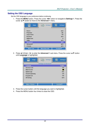 Page 37– 25 – 
Setting the OSD Language 
Set the OSD language to your preference before continuing. 
1. Press the MENU button. Press the cursor ◄► button to navigate to Settings 1. Press the 
cursor ▲▼ button to move to the Advanced 1 menu. 
 
2. Press  (Enter) / ► to enter the Advanced 1 sub menu. Press the cursor ▲▼ button 
until Language is highlighted.  
 
3. Press the cursor button until the language you want is highlighted.  
4. Press the MENU button four times to close the OSD.   