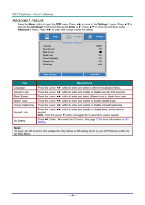 Page 48— 36 — 
Advanced 1 Feature 
Press the Menu button to open the OSD menu. Press ◄► to move to the Settings 1 menu. Press ▲▼ to 
move to the Advanced 1 menu and then press Enter or ►. Press ▲▼ to move up and down in the 
Advanced 1 menu. Press ◄► to enter and change values for setting. 
 
ITEM DESCRIPTION 
Language Press the cursor ◄► button to enter and select a different localization Menu. 
Security Lock  Press the cursor ◄► button to enter and enable or disable security lock function. 
Blank Screen Press...