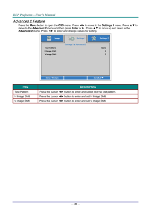 Page 50— 38 — 
Advanced 2 Feature 
Press the Menu button to open the OSD menu. Press ◄► to move to the Settings 1 menu. Press ▲▼ to 
move to the Advanced 2 menu and then press Enter or ►. Press ▲▼ to move up and down in the 
Advanced 2 menu. Press ◄► to enter and change values for setting. 
 
ITEM DESCRIPTION 
Test Pattern Press the cursor ◄► button to enter and select internal test patternK 
H Image Shift Press the cursor ◄► button to enter and set H Image ShiftK 
V Image Shift Press the cursor ◄► button to...