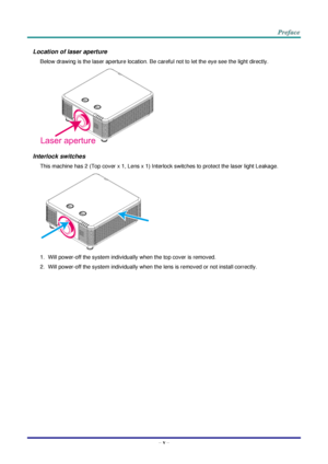 Page 6– v – 
Location of laser aperture 
Below drawing is the laser aperture location. Be careful not to let the eye see the light directly. 
 
Interlock switches 
This machine has 2 (Top cover x 1, Lens x 1) Interlock switches to protect the laser light Leakage. 
 
1. Will power-off the system individually when the top cover is removed. 
2. Will power-off the system individually when the lens is removed or not install correctly. Laser aperture    