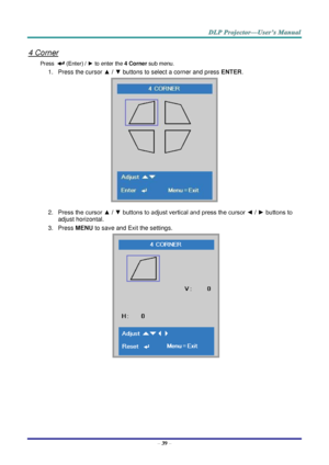 Page 51– 39 – 
4 Corner 
Press   (Enter) / ► to enter the 4 Corner sub menu. 
1. Press the cursor ▲ / ▼ buttons to select a corner and press ENTER. 
 
2. Press the cursor ▲ / ▼ buttons to adjust vertical and press the cursor ◄ / ► buttons to 
adjust horizontal. 
3. Press MENU to save and Exit the settings. 
     