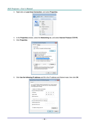 Page 58— 46 — 
3. Right-click on Local Area Connection, and select Properties. 
 
4. In the Properties window, select the Networking tab, and select Internet Protocol (TCP/IP). 
5. Click Properties. 
 
6. Click Use the following IP address and fill in the IP address and Subnet mask, then click OK. 
  