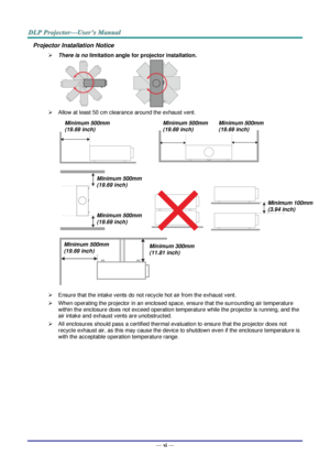 Page 7— vi — 
Projector Installation Notice 
 There is no limitation angle for projector installation. 
                     
 Allow at least 50 cm clearance around the exhaust vent. 
 
               
                                    
 
 Ensure that the intake vents do not recycle hot air from the exhaust vent. 
 When operating the projector in an enclosed space, ensure that the surrounding air temperature 
within the enclosure does not exceed operation temperature while the projector is running, and...