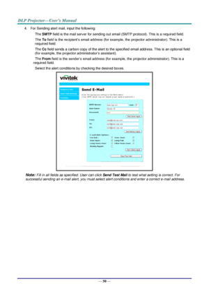 Page 62— 50 — 
4. For Sending alert mail, input the following: 
SMTP field is the mail server for sending out email (SMTP protocol). This is a required field. 
To field is the recipient’s email address (for example, the projector administrator). This is a 
required field.  
Cc field sends a carbon copy of the alert to the specified email address. This is an optional field 
(for example, the projector administrator’s assistant).  
From field is the sender’s email address (for example, the projector...