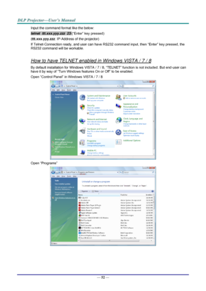 Page 64— 52 — 
Input the command format like the below: 
telnet  ttt.xxx.yyy.zzz  23 (“Enter” key pressed) 
(ttt.xxx.yyy.zzz: IP-Address of the projector) 
If Telnet-Connection ready, and user can have RS232 command input, then “Enter” key pressed, the 
RS232 command will be workable. 
 
How to have TELNET enabled in Windows VISTA / 7 / 8 
By default installation for Windows VISTA / 7 / 8, “TELNET” function is not included. But end-user can 
have it by way of “Turn Windows features On or Off” to be enabled....
