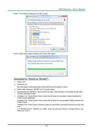 Page 65– 53 – 
Select “Turn Windows features on or off” to open 
 
Have “Telnet Client” option checked, then press “OK” button. 
 
Specsheet for “RS232 by TELNET” : 
1. Telnet: TCP 
2. Telnet port: 23  
(for more detail, kindly please get contact with the service agent or team) 
3. Telnet utility: Windows “TELNET.exe” (console mode) 
4. Disconnection for RS232-by-Telnet control normally: Close Windows Telnet utility directly after 
TELNET connection ready 
5. Limitation 1 for Telnet-Control: there is less than...