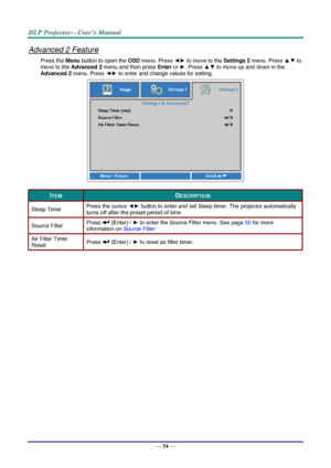 Page 66— 54 — 
Advanced 2 Feature 
Press the Menu button to open the OSD menu. Press ◄► to move to the Settings 2 menu. Press ▲▼ to 
move to the Advanced 2 menu and then press Enter or ►. Press ▲▼ to move up and down in the 
Advanced 2 menu. Press ◄► to enter and change values for setting. 
 
ITEM DESCRIPTION 
Sleep Timer Press the cursor ◄► button to enter and set Sleep timer. The projector automatically 
turns off after the preset period of time. 
Source Filter Press  (Enter) / ► to enter the Source Filter...