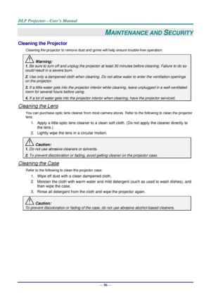 Page 68— 56 — 
MAINTENANCE AND SECURITY 
Cleaning the Projector 
Cleaning the projector to remove dust and grime will help ensure trouble-free operation.  
 Warning: 
1. Be sure to turn off and unplug the projector at least 30 minutes before cleaning. Failure to do so 
could result in a severe burn. 
2. Use only a dampened cloth when cleaning. Do not allow water to enter the ventilation openings 
on the projector.  
3. If a little water gets into the projector interior while cleaning, leave unplugged in a...