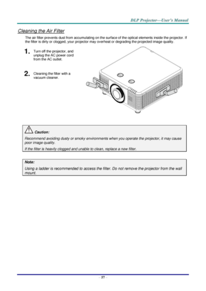 Page 69– 57 – 
Cleaning the Air Filter 
The air filter prevents dust from accumulating on the surface of the optical elements inside the projector. If 
the filter is dirty or clogged, your projector may overheat or degrading the projected image quality. 
1.  Turn off the projector, and 
unplug the AC power cord 
from the AC outlet. 
 
2.  Cleaning the filter with a 
vacuum cleaner. 
 
 Caution: 
Recommend avoiding dusty or smoky environments when you operate the projector, it may cause 
poor image quality. 
If...