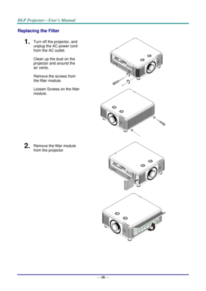 Page 70— 58 — 
Replacing the Filter 
1.  Turn off the projector, and 
unplug the AC power cord 
from the AC outlet. 
Clean up the dust on the 
projector and around the 
air vents. 
Remove the screws from 
the filter module. 
Loosen Screws on the filter 
module. 
      
 
2.  Remove the filter module 
from the projector 
 
      
    
     