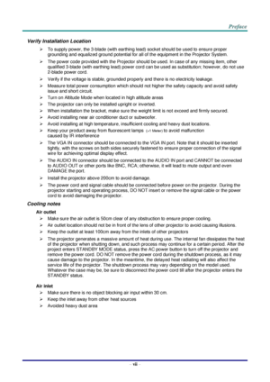Page 8– vii – 
Verify Installation Location 
 To supply power, the 3-blade (with earthing lead) socket should be used to ensure proper 
grounding and equalized ground potential for all of the equipment in the Projector System. 
 The power code provided with the Projector should be used. In case of any missing item, other 
qualified 3-blade (with earthing lead) power cord can be used as substitution; however, do not use 
2-blade power cord. 
 Verify if the voltage is stable, grounded properly and there is no...