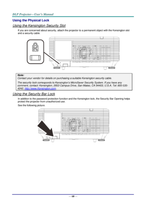 Page 72— 60 — 
Using the Physical Lock 
Using the Kensington Security Slot 
If you are concerned about security, attach the projector to a permanent object with the Kensington slot 
and a security cable. 
 
Note: 
Contact your vendor for details on purchasing a suitable Kensington security cable. 
The security lock corresponds to Kensington’s MicroSaver Security System. If you have any 
comment, contact: Kensington, 2853 Campus Drive, San Mateo, CA 94403, U.S.A. Tel: 800-535-
4242, http://www.Kensington.com....