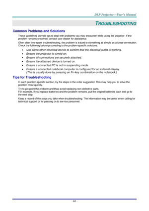 Page 73– 61 – 
TROUBLESHOOTING 
Common Problems and Solutions 
These guidelines provide tips to deal with problems you may encounter while using the projector. If the 
problem remains unsolved, contact your dealer for assistance. 
Often after time spent troubleshooting, the problem is traced to something as simple as a loose connection. 
Check the following before proceeding to the problem-specific solutions. 
 Use some other electrical device to confirm that the electrical outlet is working. 
 Ensure the...