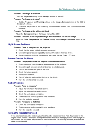 Page 75– 63 – 
Problem: The image is reversed  
Check the Projection setting on the Settings 1 menu of the OSD. 
Problem: The image is streaked 
1.  Set the Frequency and Tracking settings on the Image->Computer menu of the OSD to 
the default settings. 
2.  To  ensure  the  problem  is  not  caused  by  a  connected  PC’s  video  card,  connect  to  another 
computer.  
Problem: The image is flat with no contrast 
Adjust the Contrast setting on the Image menu of the OSD. 
Problem: The color of the projected...