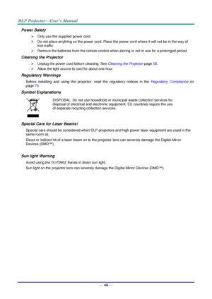Page 9— viii — 
Power Safety 
 Only use the supplied power cord. 
 Do not place anything on the power cord. Place the power cord where it will not be in the way of 
foot traffic. 
 Remove the batteries from the remote control when storing or not in use for a prolonged period. 
Cleaning the Projector 
 Unplug the power cord before cleaning. See Cleaning the Projector page 56. 
 Allow the light source to cool for about one hour. 
Regulatory Warnings 
Before  installing  and  using  the  projector,  read...