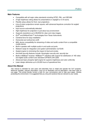 Page 10– ix – 
Main Features 
 Compatible with all major video standards including NTSC, PAL, and SECAM. 
 A high brightness rating allows for presentations in daylight or in lit rooms. 
 Flexible setup allows for front, rear projections. 
 Line-of-vision projections remain square, with advanced keystone correction for angled 
projections. 
 Input source automatically detected. 
 High brightness for projection in just about any environment. 
 Supports resolutions up to WUXGA for clear and crisp images....