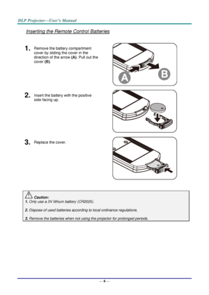 Page 17— 8 — 
Inserting the Remote Control Batteries 
 
1.  Remove the battery compartment 
cover by sliding the cover in the 
direction of the arrow (A). Pull out the 
cover (B). 
 
2.  Insert the battery with the positive 
side facing up. 
 
3.  Replace the cover. 
 
 
 Caution: 
1. Only use a 3V lithium battery (CR2025). 
 
2. Dispose of used batteries according to local ordinance regulations.  
 
3. Remove the batteries when not using the projector for prolonged periods. 
 
 
 
      