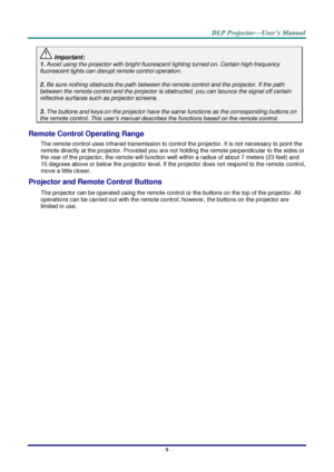 Page 18– 9 – 
 Important: 
1. Avoid using the projector with bright fluorescent lighting turned on. Certain high-frequency 
fluorescent lights can disrupt remote control operation. 
 
2. Be sure nothing obstructs the path between the remote control and the projector. If the path 
between the remote control and the projector is obstructed, you can bounce the signal off certain 
reflective surfaces such as projector screens. 
 
3. The buttons and keys on the projector have the same functions as the corresponding...