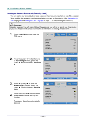 Page 21— 12 — 
Setting an Access Password (Security Lock) 
You can use the four (arrow) buttons to set a password and prevent unauthorized use of the projector. 
When enabled, the password must be entered after you power on the projector. (See Navigating the 
OSD on page 16 and Setting the OSD Language on page 17 for help on using OSD menus.) 
 Important: 
Keep the password in a safe place. Without the password, you will not be able to use the projector. 
If you lose the password, contact your reseller for...