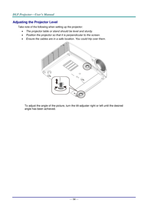 Page 23— 14 — 
Adjusting the Projector Level 
Take note of the following when setting up the projector: 
 The projector table or stand should be level and sturdy. 
 Position the projector so that it is perpendicular to the screen. 
 Ensure the cables are in a safe location. You could trip over them.  
 
To adjust the angle of the picture, turn the tilt-adjuster right or left until the desired 
angle has been achieved. 
 
 
 
   