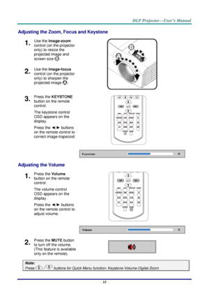 Page 24– 15 – 
Adjusting the Zoom, Focus and Keystone 
1.  Use the Image-zoom  
control (on the projector 
only) to resize the 
projected image and 
screen size . 
 
2.  Use the Image-focus  
control (on the projector 
only) to sharpen the 
projected image . 
3.  Press the KEYSTONE 
button on the remote 
control.  
The keystone control 
OSD appears on the 
display. 
Press the ◄/► buttons 
on the remote control to 
correct image-trapezoid 
 
 
Adjusting the Volume 
1.  Press the Volume 
button on the remote...