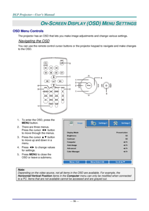 Page 25— 16 — 
ON-SCREEN DISPLAY (OSD) MENU SETTINGS 
OSD Menu Controls 
The projector has an OSD that lets you make image adjustments and change various settings.  
Navigating the OSD 
You can use the remote control cursor buttons or the projector keypad to navigate and make changes 
to the OSD.  
 
 
1. To enter the OSD, press the 
MENU button.  
2. There are three menus. 
Press the cursor ◄► button 
to move through the menus.  
3. Press the cursor ▲▼ button 
to move up and down in a 
menu.  
4. Press ◄► to...