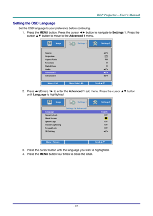 Page 26– 17 – 
Setting the OSD Language 
Set the OSD language to your preference before continuing. 
1. Press the MENU button. Press the cursor ◄► button to navigate to Settings 1. Press the 
cursor ▲▼ button to move to the Advanced 1 menu. 
 
2. Press  (Enter) / ► to enter the Advanced 1 sub menu. Press the cursor ▲▼ button 
until Language is highlighted.  
 
3. Press the cursor button until the language you want is highlighted.  
4. Press the MENU button four times to close the OSD.   
   