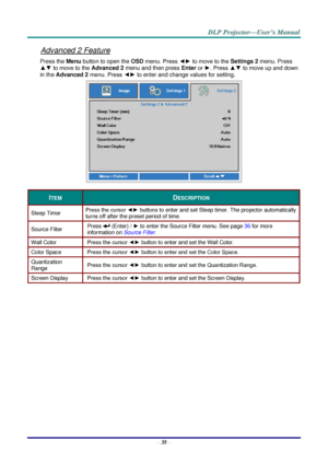 Page 44– 35 – 
Advanced 2 Feature 
Press the Menu button to open the OSD menu. Press ◄► to move to the Settings 2 menu. Press 
▲▼ to move to the Advanced 2 menu and then press Enter or ►. Press ▲▼ to move up and down 
in the Advanced 2 menu. Press ◄► to enter and change values for setting. 
 
ITEM DESCRIPTION 
Sleep Timer Press the cursor ◄► buttons to enter and set Sleep timer. The projector automatically 
turns off after the preset period of time. 
Source Filter Press  (Enter) / ► to enter the Source Filter...