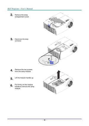 Page 47— 38 — 
2.  Remove the lamp 
compartment cover. 
 
3.  Disconnect the lamp 
connector  
 
4.  Remove the two screws 
from the lamp module. 
 
5.  Lift the module handle up. 
6.  Pull firmly on the module 
handle to remove the lamp 
module.  1
2   