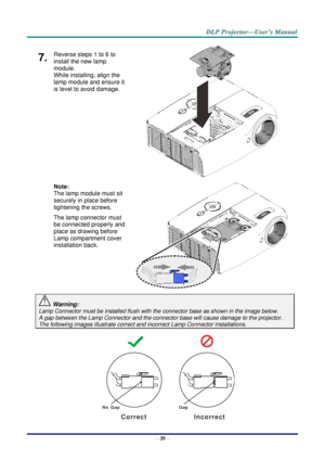 Page 48– 39 – 
7.  Reverse steps 1 to 6 to 
install the new lamp 
module.  
While installing, align the 
lamp module and ensure it 
is level to avoid damage. 
 
 
 
 
 
 
Note:  
The lamp module must sit 
securely in place before 
tightening the screws. 
The lamp connector must 
be connected properly and 
place as drawing before 
Lamp compartment cover 
installation back. 
 
 
 Warning: 
Lamp Connector must be installed flush with the connector base as shown in the image below.      
A gap between the Lamp...