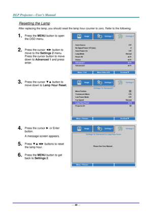 Page 49— 40 — 
Resetting the Lamp 
After replacing the lamp, you should reset the lamp hour counter to zero. Refer to the following: 
1.  Press the MENU button to open 
the OSD menu. 
 
2.  Press the cursor ◄► button to 
move to the Settings 2 menu. 
Press the cursor button to move 
down to Advanced 1 and press 
enter. 
3.  Press the cursor ▼▲ button to 
move down to Lamp Hour Reset. 
 
4.  Press the cursor ► or Enter 
button.  
A message screen appears. 
 
5.  Press ▼▲◄► buttons to reset 
the lamp hour. 
6....