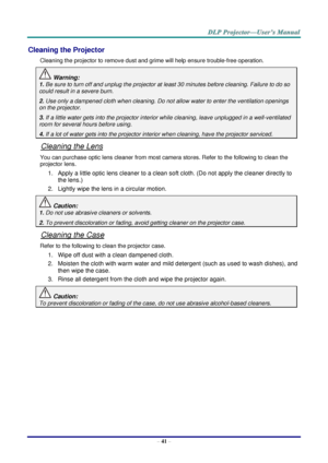 Page 50– 41 – 
Cleaning the Projector 
Cleaning the projector to remove dust and grime will help ensure trouble-free operation.  
 Warning: 
1. Be sure to turn off and unplug the projector at least 30 minutes before cleaning. Failure to do so 
could result in a severe burn. 
2. Use only a dampened cloth when cleaning. Do not allow water to enter the ventilation openings 
on the projector.  
3. If a little water gets into the projector interior while cleaning, leave unplugged in a well-ventilated 
room for...