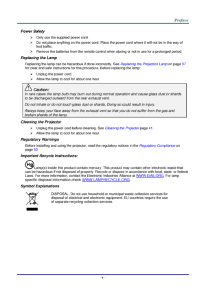 Page 6–v – 
Power Safety 
 Only use the supplied power cord. 
 Do not place anything on the power cord. Place the power cord where it will not be in the way of 
foot traffic. 
 Remove the batteries from the remote control when storing or not in use for a prolonged period. 
Replacing the Lamp 
Replacing the lamp can be hazardous if done incorrectly. See Replacing the Projection Lamp on page 37 
for clear and safe instructions for this procedure. Before replacing the lamp: 
 Unplug the power cord. 
 Allow...