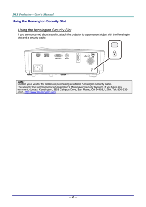 Page 51— 42 — 
Using the Kensington Security Slot 
 
Using the Kensington Security Slot 
If you are concerned about security, attach the projector to a permanent object with the Kensington 
slot and a security cable.  
 
Note: 
Contact your vendor for details on purchasing a suitable Kensington security cable.  
The security lock corresponds to Kensington’s MicroSaver Security System. If you have any 
comment, contact: Kensington, 2853 Campus Drive, San Mateo, CA 94403, U.S.A. Tel: 800-535-
4242,...