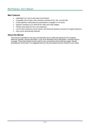 Page 7— vi — 
Main Features 
 Lightweight unit, easy to pack away and transport. 
 Compatible with all major video standards including NTSC, PAL, and SECAM. 
 A high brightness rating allows for presentations in daylight or in lit rooms. 
 Supports resolutions up to WUXGA for clear and crisp images. 
 Flexible setup allows for front, rear projections. 
 Line-of-vision projections remain square, with advanced keystone correction for angled projections. 
 Input source automatically detected. 
About this...