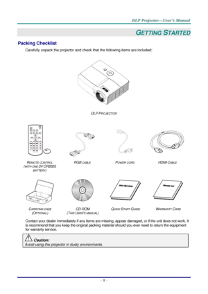 Page 10– 1 – 
GETTING STARTED 
Packing Checklist 
Carefully unpack the projector and check that the following items are included:  
 
DLP PROJECTOR 
   
    
REMOTE CONTROL  
(WITH ONE 3V CR2025 
BATTERY) 
RGB CABLE POWER CORD HDMI CABLE 
 
 
   
CARRYING CASE 
(OPTIONAL) 
CD-ROM  
(THIS USER’S MANUAL) 
QUICK START GUIDE WARRANTY CARD 
 
Contact your dealer immediately if any items are missing, appear damaged, or if the unit does not work. It 
is recommend that you keep the original packing material should you...