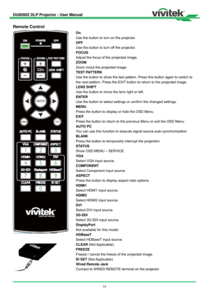 Page 12DU8090Z DLP Projector - User Manual 
 
11  
Remote Control 
 
 On 
Use the button to turn on the projector. 
OFF 
Use the button to turn off the projector. 
FOCUS 
Adjust the focus of the projected image. 
ZOOM 
Zoom in/out the projected image. 
TEST PATTERN 
Use the button to show the test pattern. Press this button again to switch to 
the next pattern. Press the EXIT button to return to the projected image. 
LENS SHIFT 
Use the button to move the lens right or left. 
ENTER 
Use the button to select...