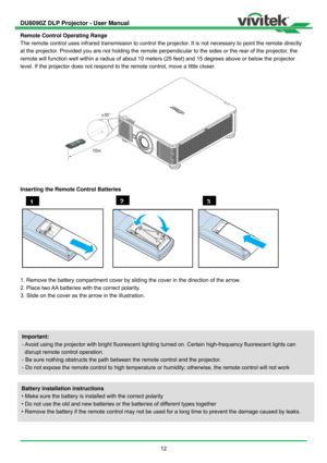 Page 13DU8090Z DLP Projector - User Manual 
 
12  Remote Control Operating Range 
The remote control uses infrared transmission to control the projector. It is not necessary to point the remote directly 
at the projector. Provided you are not holding the remote perpendicular to the sides or the rear of the projector, the 
remote will function well within a radius of about 10 meters (25 feet) and 15 degrees above or below the projector 
level. If the projector does not respond to the remote control, move a...