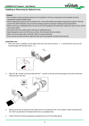 Page 14DU8090Z DLP Projector - User Manual 
 
13 
Installing or Removing the Optional Lens 
 
 
Install New Lens 
1.  If the Lens cover is installed, pull the edge of the lens cover with one hand ( ①  ), so that the lens cover can be 
removed easily with the other hand ( ② )  
 
2.  Align the   symbol on the lens label with the *  symbol on the top of the body (align to the center of the lens 
hole) and pull in the lens. 
 
3.  Make sure the lens is pushed into the holder and turn it clockwise to the Lock...