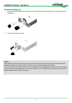 Page 15DU8090Z DLP Projector - User Manual 
 
14   
Removing the Existing Lens 
1.  Push the LENS RELEASE button all the way in and rotate the lens counterclockwise. The existing lens will be 
disengaged 
 
2.  Pull out the existing lens slowly. 
 
 
 
Caution: 
When installing the lens into the projector, be sure to remove the lens cap from the back of the optional lens before 
installing the optional lens into the projector. Failure to do so will cause damage to the projector. 
There is one safety switch...