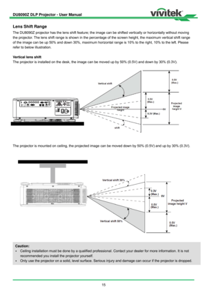 Page 16DU8090Z DLP Projector - User Manual 
 
15 
Lens Shift Range 
The DU8090Z projector has the lens shift feature; the image can be shifted vertically or horizontally without moving 
the projector. The lens shift range is shown in the percentage of the screen height, the maximum vertical shift range 
of the image can be up 50% and down 30%, maximum horizontal range is 10% to the right, 10% to the left. Please 
refer to below illustration. 
 
Vertical lens shift 
The projector is installed on the desk, the...