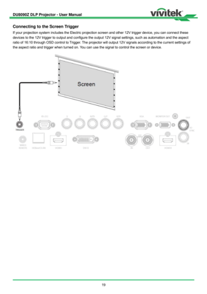 Page 20DU8090Z DLP Projector - User Manual 
 
19 
Connecting to the Screen Trigger 
If your projection system includes the Electric projection screen and other 12V trigger device, you can connect these 
devices to the 12V trigger to output and configure the output 12V signal settings, such as automation and the aspect 
ratio of 16:10 through OSD control to Trigger. The projector will output 12V signals according to the current settings of 
the aspect ratio and trigger when turned on. You can use the signal to...