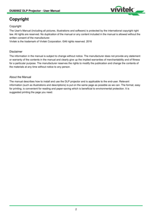 Page 3DU8090Z DLP Projector - User Manual 
 
2 
Copyright 
Copyright 
The Users Manual (including all pictures, illustrations and software) is protected by the international copyright right 
law. All rights are reserved. No duplication of the manual or any content included in the manual is allowed without the 
written consent of the manufacturer.   
Vivitek is the trademark of Vivitek Corporation. ©All rights reserved. 2016 
 
Disclaimer 
The information in the manual is subject to change without notice. The...