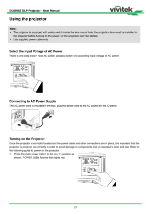 Page 22DU8090Z DLP Projector - User Manual 
 
21 
Using the projector 
 
 
Select the Input Voltage of AC Power 
There is one slide switch near AC switch, pleases switch it to according input voltage of AC power.   
 
Connecting to AC Power Supply 
The AC power cord is included in the box, plug the power cord to the AC socket on the IO panel. 
 
Turning on the Projector 
Once the projector is correctly located and the power cable and other connections are in place, it is important that the 
projector is powered...