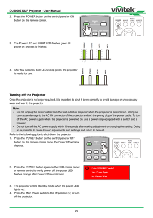 Page 23DU8090Z DLP Projector - User Manual 
 
22  2.  Press the POWER button on the control panel or ON 
button on the remote control.   
 
3.  The Power LED and LIGHT LED flashes green till 
power on process is finished. 
 
4.  After few seconds, both LEDs keep green, the projector 
is ready for use.   
 
Turning off the Projector 
Once the projector is no longer required, it is important to shut it down correctly to avoid damage or unnecessary 
wear and tear to the projector. 
Refer to the following guide to...